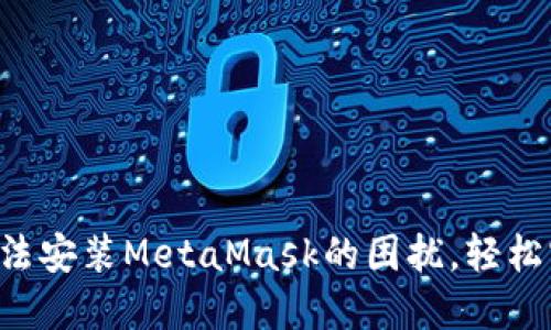 解决谷歌浏览器无法安装MetaMask的困扰，轻松实现数字钱包功能！